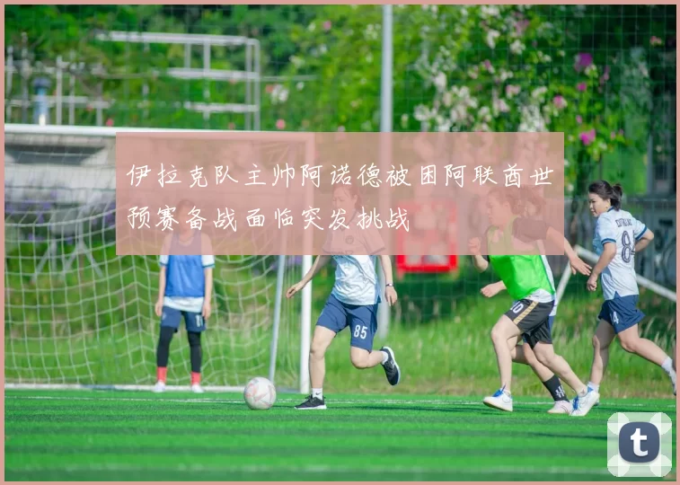 伊拉克队主帅阿诺德被困阿联酋世预赛备战面临突发挑战