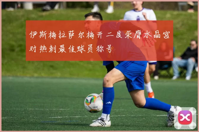 伊斯梅拉萨尔梅开二度荣膺水晶宫对热刺最佳球员称号