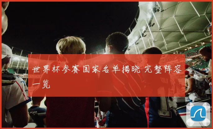 世界杯参赛国家名单揭晓 完整阵容一览
