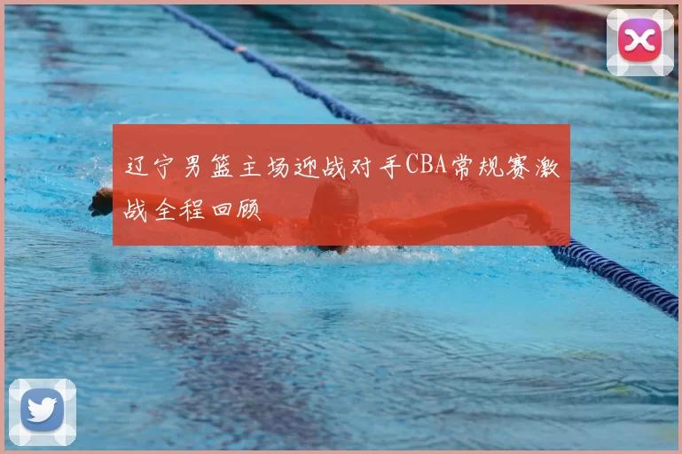 辽宁男篮主场迎战对手CBA常规赛激战全程回顾
