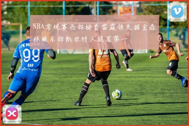 NBA常规赛西部榜首雷霆领先掘金森林狼东部凯尔特人稳居第一