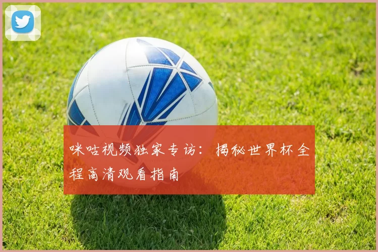 咪咕视频独家专访：揭秘世界杯全程高清观看指南