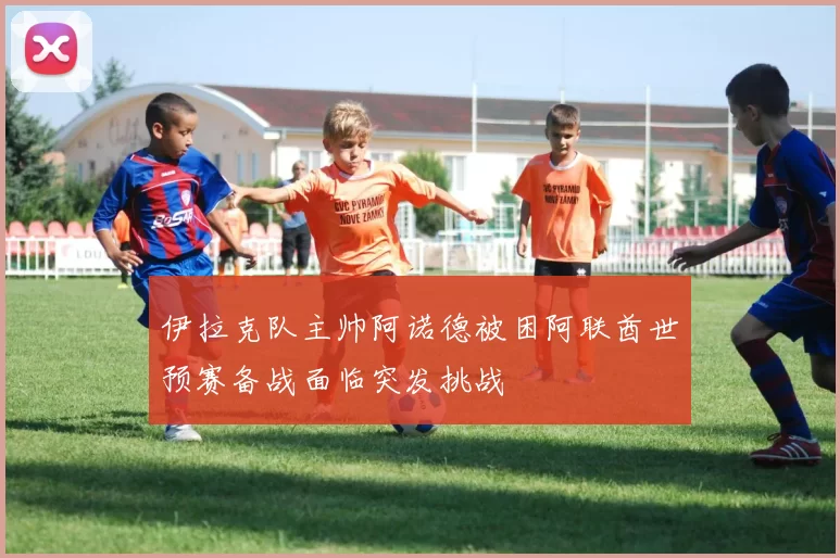 伊拉克队主帅阿诺德被困阿联酋世预赛备战面临突发挑战