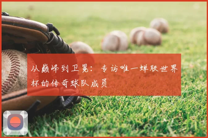 从巅峰到卫冕:专访唯一蝉联世界杯的传奇球队成员
