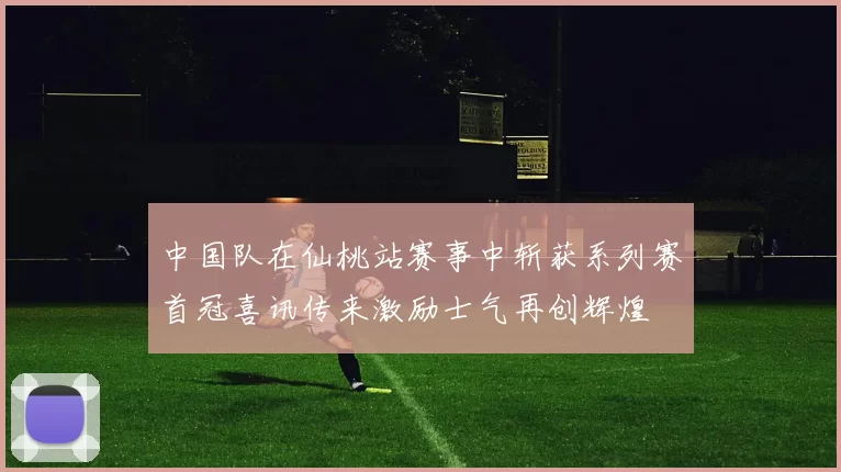 中国队在仙桃站赛事中斩获系列赛首冠喜讯传来激励士气再创辉煌