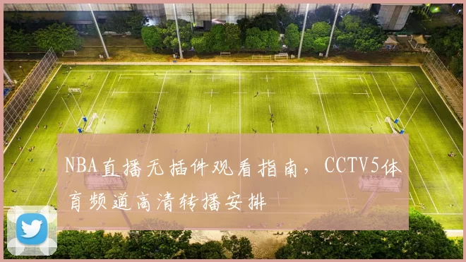 NBA直播无插件观看指南，CCTV5体育频道高清转播安排