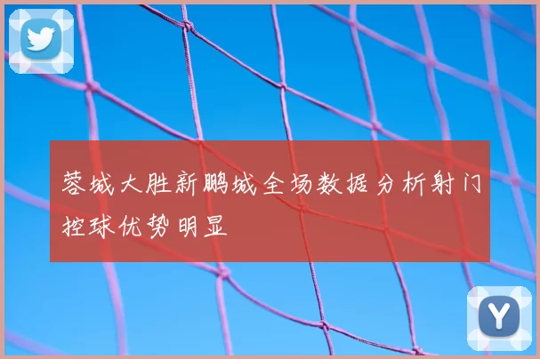 蓉城大胜新鹏城全场数据分析射门控球优势明显