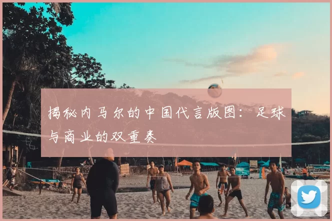 揭秘内马尔的中国代言版图：足球与商业的双重奏