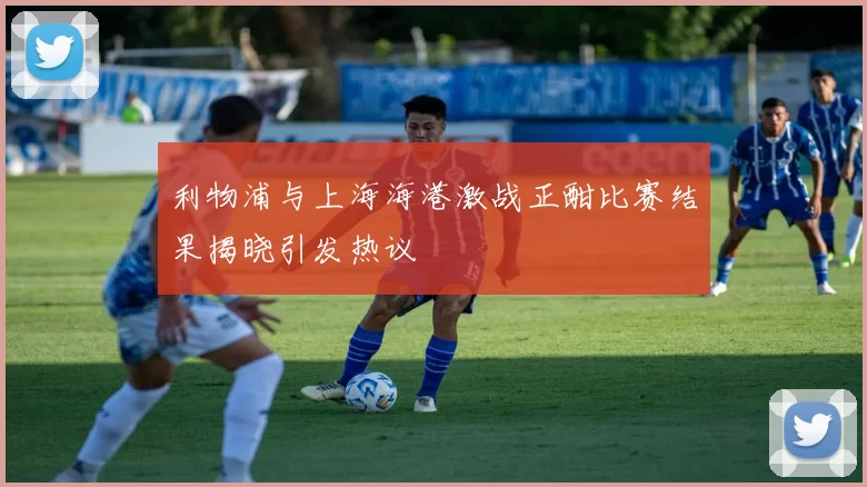 利物浦与上海海港激战正酣比赛结果揭晓引发热议