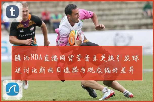 腾讯NBA直播间背景音乐更换引发球迷讨论新曲目选择与观众偏好差异