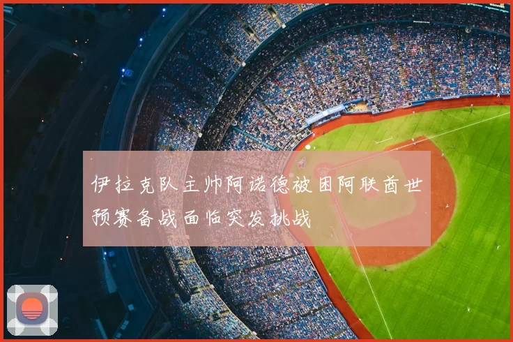 伊拉克队主帅阿诺德被困阿联酋世预赛备战面临突发挑战