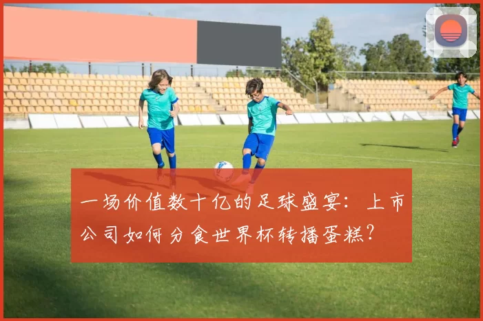 一场价值数十亿的足球盛宴：上市公司如何分食世界杯转播蛋糕？