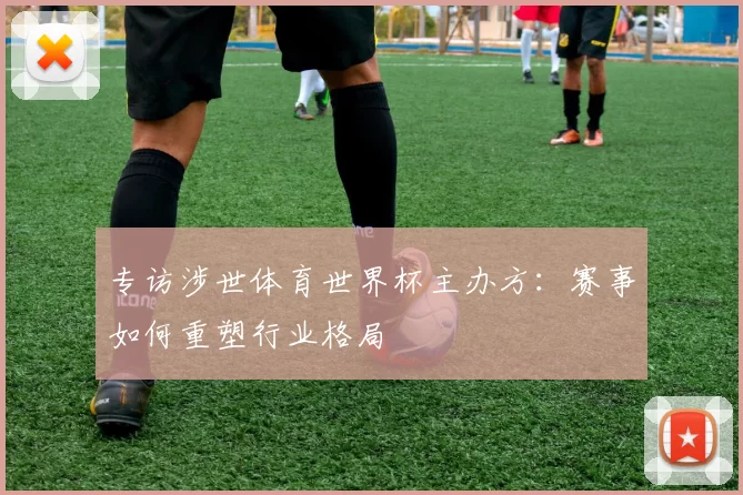 专访涉世体育世界杯主办方:赛事如何重塑行业格局