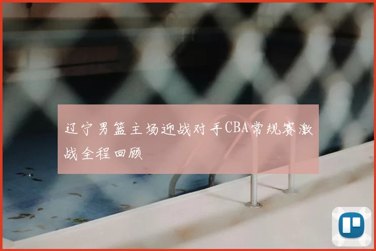 辽宁男篮主场迎战对手CBA常规赛激战全程回顾