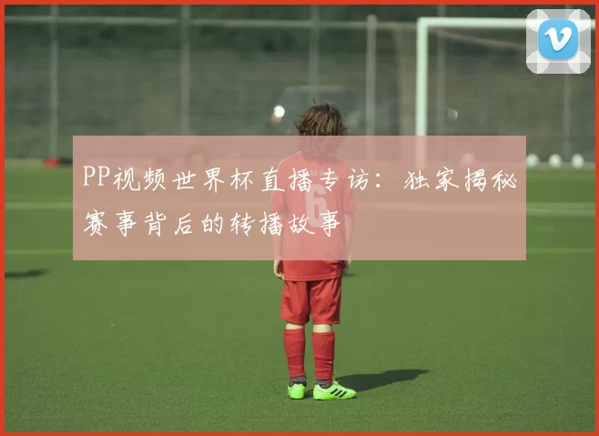 PP视频世界杯直播专访：独家揭秘赛事背后的转播故事