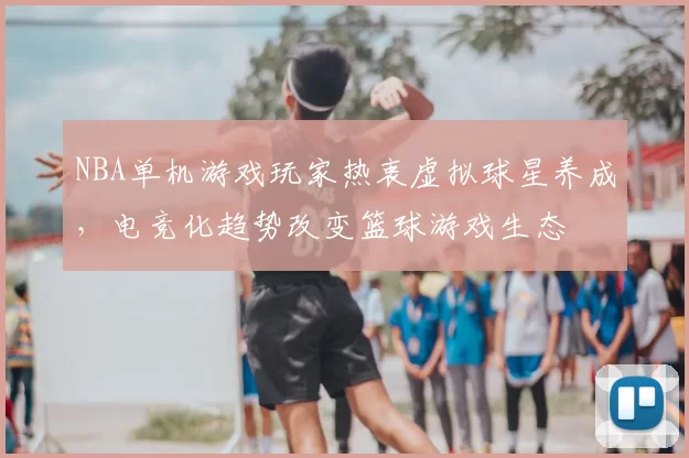 NBA单机游戏玩家热衷虚拟球星养成,电竞化趋势改变篮球游戏生态