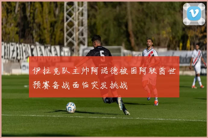 伊拉克队主帅阿诺德被困阿联酋世预赛备战面临突发挑战