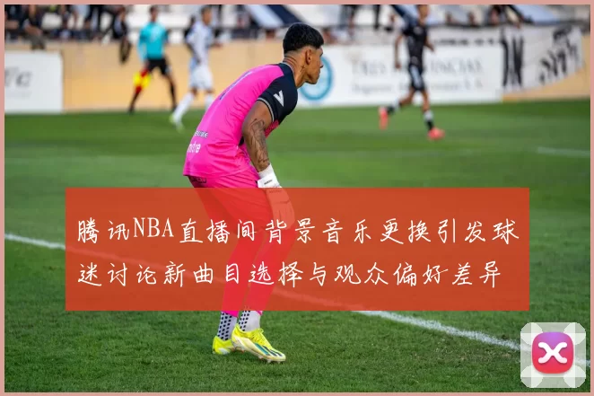 腾讯NBA直播间背景音乐更换引发球迷讨论新曲目选择与观众偏好差异