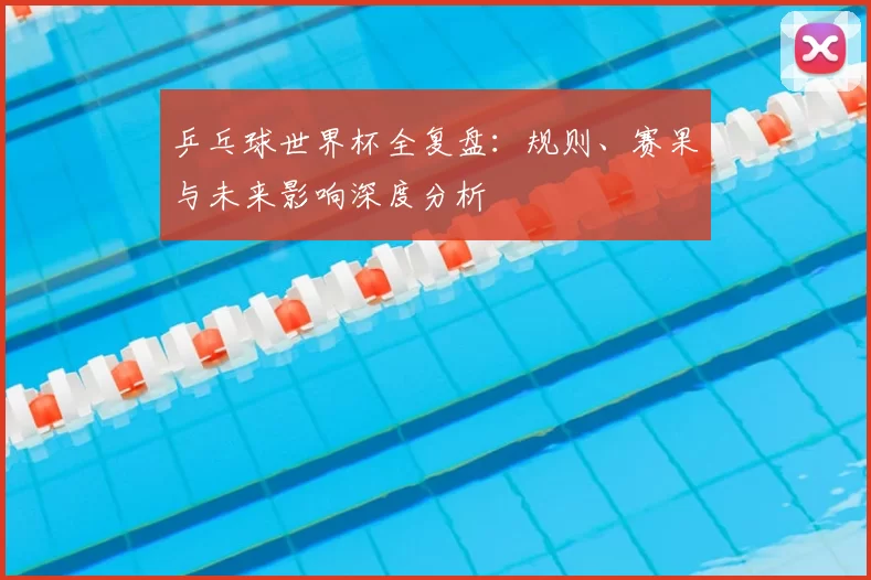 乒乓球世界杯全复盘:规则、赛果与未来影响深度分析