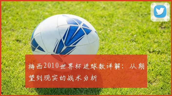 梅西2010世界杯进球数详解:从期望到现实的战术分析