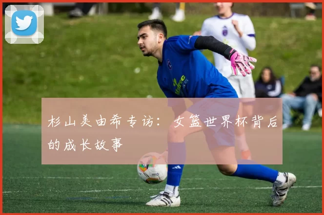 杉山美由希专访：女篮世界杯背后的成长故事