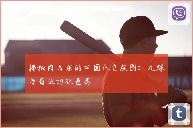 揭秘内马尔的中国代言版图：足球与商业的双重奏