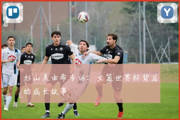杉山美由希专访：女篮世界杯背后的成长故事