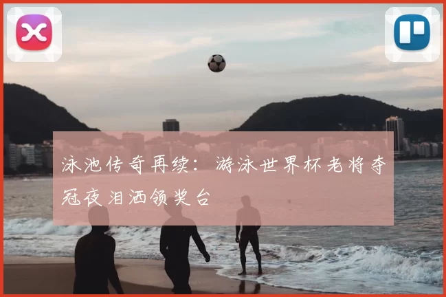 泳池传奇再续:游泳世界杯老将夺冠夜泪洒领奖台