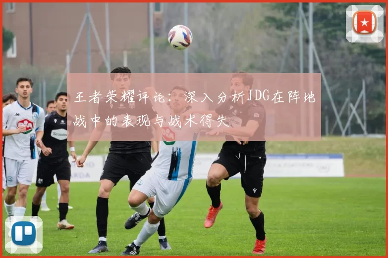 王者荣耀评论:深入分析JDG在阵地战中的表现与战术得失