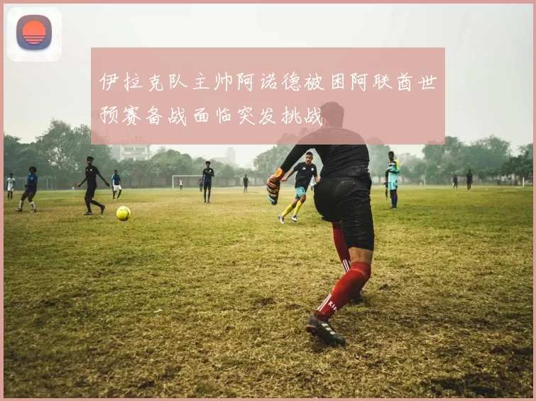 伊拉克队主帅阿诺德被困阿联酋世预赛备战面临突发挑战