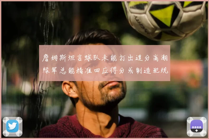 詹姆斯坦言球队未能打出追分高潮绿军总能精准回应得分或制造犯规