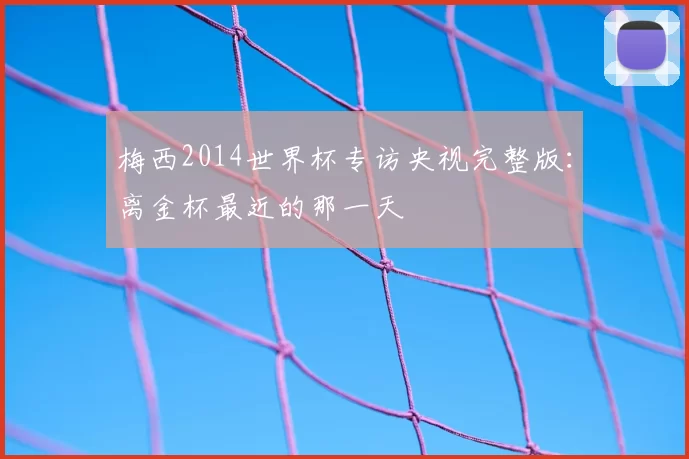 梅西2014世界杯专访央视完整版:离金杯最近的那一天