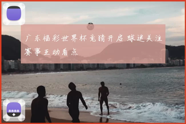 广东福彩世界杯竞猜开启 球迷关注赛事互动看点