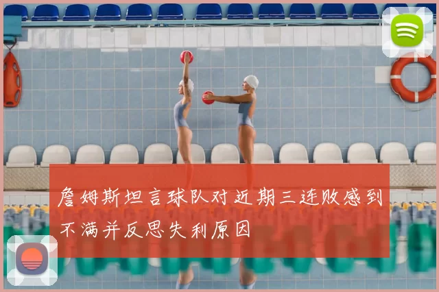詹姆斯坦言球队对近期三连败感到不满并反思失利原因