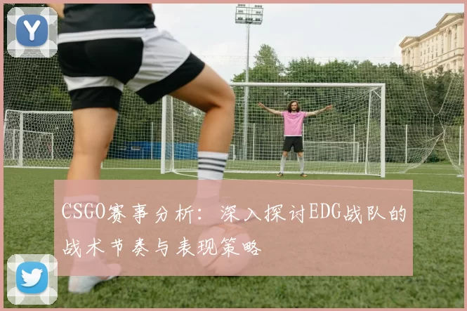CSGO赛事分析：深入探讨EDG战队的战术节奏与表现策略