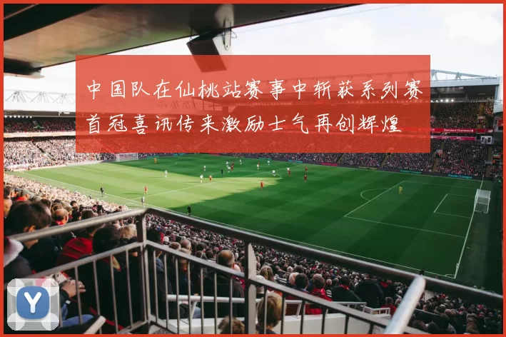 中国队在仙桃站赛事中斩获系列赛首冠喜讯传来激励士气再创辉煌