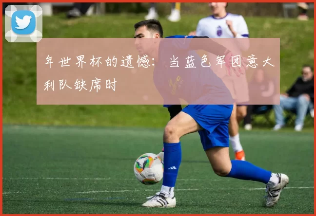 年世界杯的遗憾:当蓝色军团意大利队缺席时