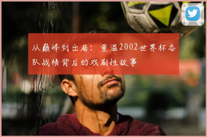 从巅峰到出局：重温2002世界杯各队战绩背后的戏剧性故事