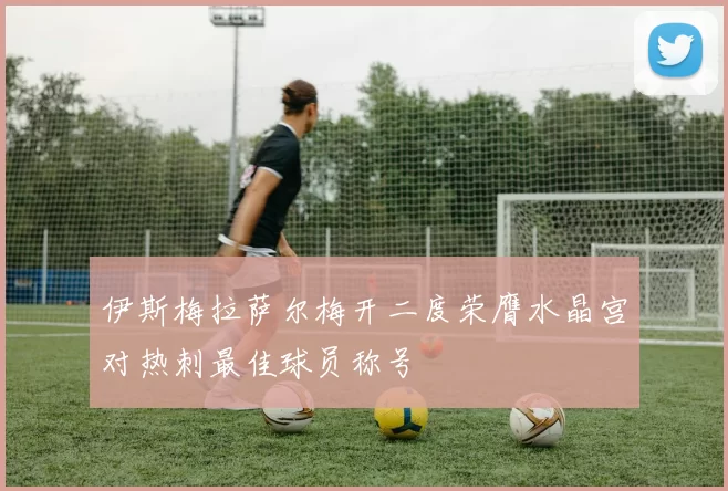 伊斯梅拉萨尔梅开二度荣膺水晶宫对热刺最佳球员称号