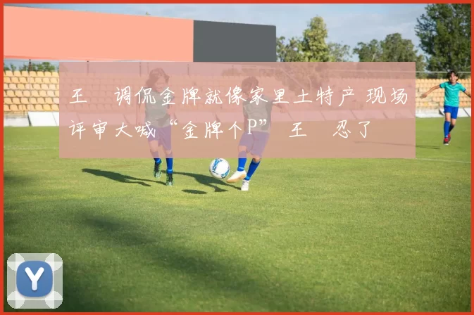 王濛调侃金牌就像家里土特产 现场评审大喊“金牌个P” 王濛忍了
